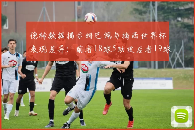德转数据揭示姆巴佩与梅西世界杯表现差异：前者18球5助攻后者19球8助攻