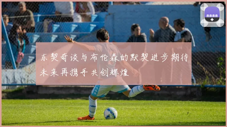 东契奇谈与布伦森的默契进步期待未来再携手共创辉煌