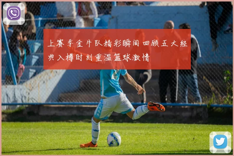 上赛季金牛队精彩瞬间回顾五大经典入樽时刻重温篮球激情