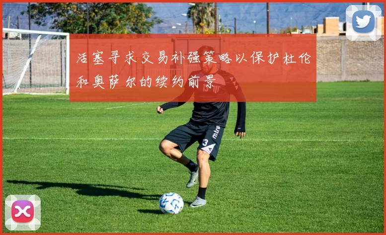 活塞寻求交易补强策略以保护杜伦和奥萨尔的续约前景