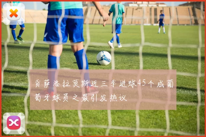 贡萨洛拉莫斯近三季进球45个成葡萄牙球员之最引发热议