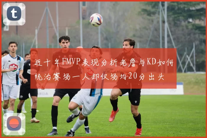 近十年FMVP表现分析老詹与KD如何统治赛场一人却仅场均20分出头
